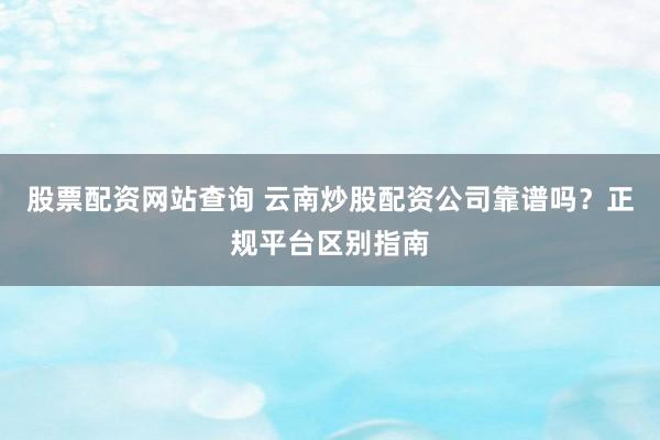 股票配资网站查询 云南炒股配资公司靠谱吗？正规平台区别指南