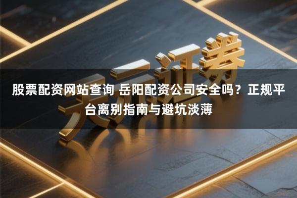 股票配资网站查询 岳阳配资公司安全吗？正规平台离别指南与避坑淡薄